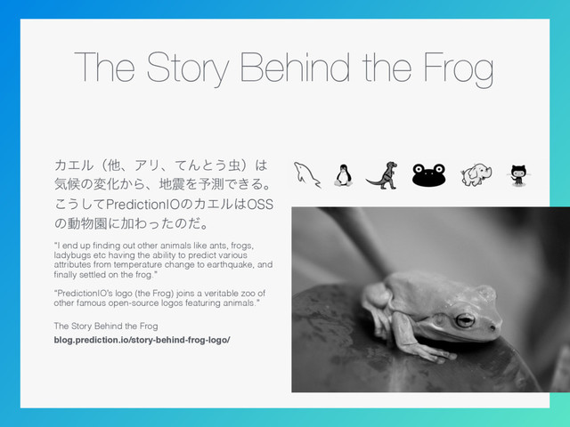 The Story Behind the Frog
ΧΤϧʢଞɺΞϦɺͯΜͱ͏஬ʣ͸
ؾީͷมԽ͔Βɺ஍਒Λ༧ଌͰ͖Δɻ
͜͏ͯ͠PredictionIOͷΧΤϧ͸OSS
ͷಈ෺ԂʹՃΘͬͨͷͩɻ
“I end up ﬁnding out other animals like ants, frogs,
ladybugs etc having the ability to predict various
attributes from temperature change to earthquake, and
ﬁnally settled on the frog.” 
 
“PredictionIO’s logo (the Frog) joins a veritable zoo of
other famous open-source logos featuring animals.”
 
The Story Behind the Frog
blog.prediction.io/story-behind-frog-logo/
