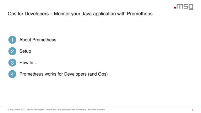 Ops for Developers – Monitor your Java application with Prometheus
2
© msg | March 2017 | Ops for Developers - Monitor your Java application with Prometheus | Alexander Schwartz
About Prometheus
1
Setup
2
How to...
3
Prometheus works for Developers (and Ops)
4
