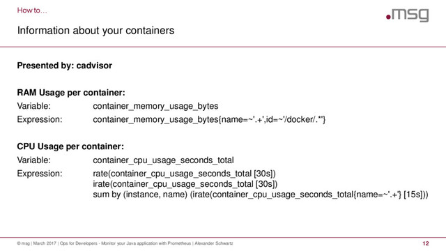 How to…
Information about your containers
© msg | March 2017 | Ops for Developers - Monitor your Java application with Prometheus | Alexander Schwartz 12
Presented by: cadvisor
RAM Usage per container:
Variable: container_memory_usage_bytes
Expression: container_memory_usage_bytes{name=~'.+',id=~'/docker/.*'}
CPU Usage per container:
Variable: container_cpu_usage_seconds_total
Expression: rate(container_cpu_usage_seconds_total [30s])
irate(container_cpu_usage_seconds_total [30s])
sum by (instance, name) (irate(container_cpu_usage_seconds_total{name=~'.+'} [15s]))
