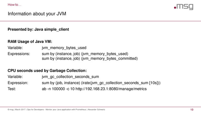 How to…
Information about your JVM
© msg | March 2017 | Ops for Developers - Monitor your Java application with Prometheus | Alexander Schwartz 13
Presented by: Java simple_client
RAM Usage of Java VM:
Variable: jvm_memory_bytes_used
Expressions: sum by (instance, job) (jvm_memory_bytes_used)
sum by (instance, job) (jvm_memory_bytes_committed)
CPU seconds used by Garbage Collection:
Variable: jvm_gc_collection_seconds_sum
Expression: sum by (job, instance) (irate(jvm_gc_collection_seconds_sum [10s]))
Test: ab -n 100000 -c 10 http://192.168.23.1:8080/manage/metrics
