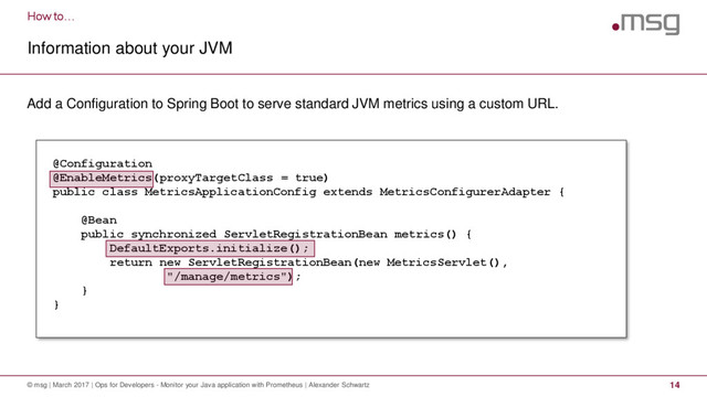 How to…
Information about your JVM
© msg | March 2017 | Ops for Developers - Monitor your Java application with Prometheus | Alexander Schwartz 14
Add a Configuration to Spring Boot to serve standard JVM metrics using a custom URL.
@Configuration
@EnableMetrics(proxyTargetClass = true)
public class MetricsApplicationConfig extends MetricsConfigurerAdapter {
@Bean
public synchronized ServletRegistrationBean metrics() {
DefaultExports.initialize();
return new ServletRegistrationBean(new MetricsServlet(),
"/manage/metrics");
}
}
