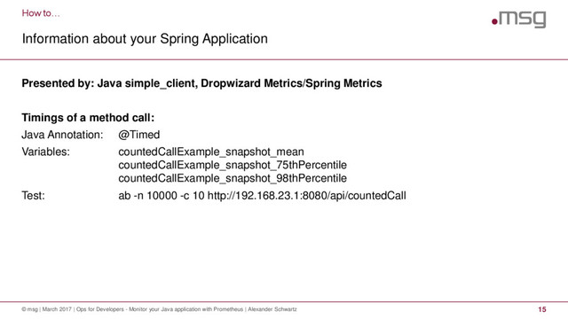 How to…
Information about your Spring Application
© msg | March 2017 | Ops for Developers - Monitor your Java application with Prometheus | Alexander Schwartz 15
Presented by: Java simple_client, Dropwizard Metrics/Spring Metrics
Timings of a method call:
Java Annotation: @Timed
Variables: countedCallExample_snapshot_mean
countedCallExample_snapshot_75thPercentile
countedCallExample_snapshot_98thPercentile
Test: ab -n 10000 -c 10 http://192.168.23.1:8080/api/countedCall
