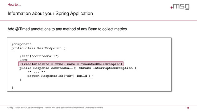 How to…
Information about your Spring Application
© msg | March 2017 | Ops for Developers - Monitor your Java application with Prometheus | Alexander Schwartz 16
Add @Timed annotations to any method of any Bean to collect metrics
@Component
public class RestEndpoint {
@Path("countedCall")
@GET
@Timed(absolute = true, name = "countedCallExample")
public Response countedCall() throws InterruptedException {
/* ... */
return Response.ok("ok").build();
}
}
