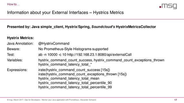 How to…
Information about your External Interfaces – Hystrics Metrics
© msg | March 2017 | Ops for Developers - Monitor your Java application with Prometheus | Alexander Schwartz 17
Presented by: Java simple_client, Hystrix/Spring, Soundcloud’s HystrixMetricsCollector
Hystrix Metrics:
Java Annotation: @HystrixCommand
Beware: No Prometheus-Style Histograms supported
Test: ab -n 10000 -c 10 http://192.168.23.1:8080/api/externalCall
Variables: hystrix_command_count_success, hystrix_command_count_exceptions_thrown
hystrix_command_latency_total_*
Expressions: irate(hystrix_command_count_success [15s])
irate(hystrix_command_count_exceptions_thrown [15s])
hystrix_command_latency_total_mean
hystrix_command_latency_total_percentile_90
hystrix_command_latency_total_percentile_99
