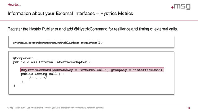 How to…
Information about your External Interfaces – Hystrics Metrics
© msg | March 2017 | Ops for Developers - Monitor your Java application with Prometheus | Alexander Schwartz 18
Register the Hystrix Publisher and add @HystrixCommand for resilience and timing of external calls.
HystrixPrometheusMetricsPublisher.register();
@Component
public class ExternalInterfaceAdapter {
@HystrixCommand(commandKey = "externalCall", groupKey = "interfaceOne")
public String call() {
/* ... */
}
}
