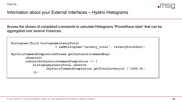 How to…
Information about your External Interfaces – Hystrix Histograms
© msg | March 2017 | Ops for Developers - Monitor your Java application with Prometheus | Alexander Schwartz 20
Access the stream of completed commands to calculate Histograms “Prometheus style” that can be
aggregated over several instances.
Histogram.Child histogramLatencyTotal
= addHistogram("latency_total", latencyTotalDoc);
HystrixCommandCompletionStream.getInstance(commandKey)
.observe()
.subscribe(hystrixCommandCompletion -> {
histogramLatencyTotal.observe
(hystrixCommandCompletion.getTotalLatency() / 1000.0);
});
