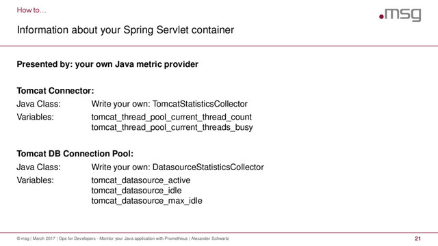 How to…
Information about your Spring Servlet container
© msg | March 2017 | Ops for Developers - Monitor your Java application with Prometheus | Alexander Schwartz 21
Presented by: your own Java metric provider
Tomcat Connector:
Java Class: Write your own: TomcatStatisticsCollector
Variables: tomcat_thread_pool_current_thread_count
tomcat_thread_pool_current_threads_busy
Tomcat DB Connection Pool:
Java Class: Write your own: DatasourceStatisticsCollector
Variables: tomcat_datasource_active
tomcat_datasource_idle
tomcat_datasource_max_idle
