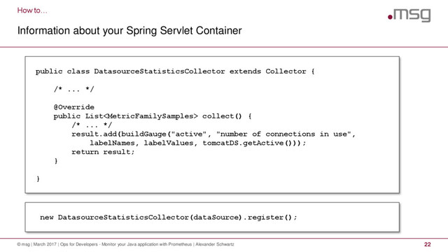 How to…
Information about your Spring Servlet Container
© msg | March 2017 | Ops for Developers - Monitor your Java application with Prometheus | Alexander Schwartz 22
public class DatasourceStatisticsCollector extends Collector {
/* ... */
@Override
public List collect() {
/* ... */
result.add(buildGauge("active", "number of connections in use",
labelNames, labelValues, tomcatDS.getActive()));
return result;
}
}
new DatasourceStatisticsCollector(dataSource).register();
