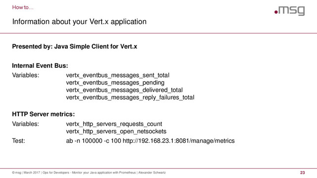 How to…
Information about your Vert.x application
© msg | March 2017 | Ops for Developers - Monitor your Java application with Prometheus | Alexander Schwartz 23
Presented by: Java Simple Client for Vert.x
Internal Event Bus:
Variables: vertx_eventbus_messages_sent_total
vertx_eventbus_messages_pending
vertx_eventbus_messages_delivered_total
vertx_eventbus_messages_reply_failures_total
HTTP Server metrics:
Variables: vertx_http_servers_requests_count
vertx_http_servers_open_netsockets
Test: ab -n 100000 -c 100 http://192.168.23.1:8081/manage/metrics
