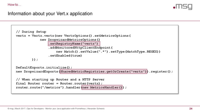 How to…
Information about your Vert.x application
© msg | March 2017 | Ops for Developers - Monitor your Java application with Prometheus | Alexander Schwartz 24
// During Setup
vertx = Vertx.vertx(new VertxOptions().setMetricsOptions(
new DropwizardMetricsOptions()
.setRegistryName("vertx")
.addMonitoredHttpClientEndpoint(
new Match().setValue(".*").setType(MatchType.REGEX))
.setEnabled(true)
));
DefaultExports.initialize();
new DropwizardExports(SharedMetricRegistries.getOrCreate("vertx")).register();
// When starting up Routes and a HTTP Server
final Router router = Router.router(vertx);
router.route("/metrics").handler(new MetricsHandler());
