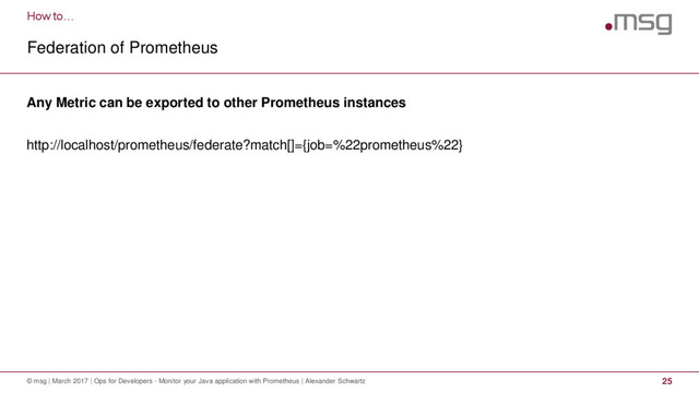How to…
Federation of Prometheus
© msg | March 2017 | Ops for Developers - Monitor your Java application with Prometheus | Alexander Schwartz 25
Any Metric can be exported to other Prometheus instances
http://localhost/prometheus/federate?match[]={job=%22prometheus%22}

