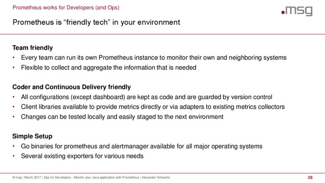 Prometheus works for Developers (and Ops)
Prometheus is “friendly tech” in your environment
© msg | March 2017 | Ops for Developers - Monitor your Java application with Prometheus | Alexander Schwartz 28
Team friendly
• Every team can run its own Prometheus instance to monitor their own and neighboring systems
• Flexible to collect and aggregate the information that is needed
Coder and Continuous Delivery friendly
• All configurations (except dashboard) are kept as code and are guarded by version control
• Client libraries available to provide metrics directly or via adapters to existing metrics collectors
• Changes can be tested locally and easily staged to the next environment
Simple Setup
• Go binaries for prometheus and alertmanager available for all major operating systems
• Several existing exporters for various needs
