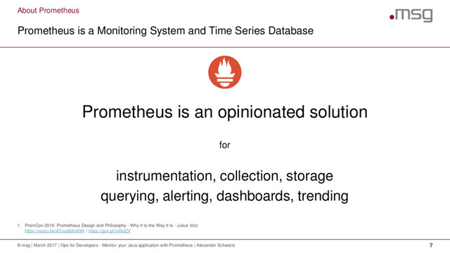 About Prometheus
1. PromCon 2016: Prometheus Design and Philosophy - Why It Is the Way It Is - Julius Volz
https://youtu.be/4DzoajMs4DM / https://goo.gl/1oNaZV
Prometheus is a Monitoring System and Time Series Database
© msg | March 2017 | Ops for Developers - Monitor your Java application with Prometheus | Alexander Schwartz 7
Prometheus is an opinionated solution
for
instrumentation, collection, storage
querying, alerting, dashboards, trending
