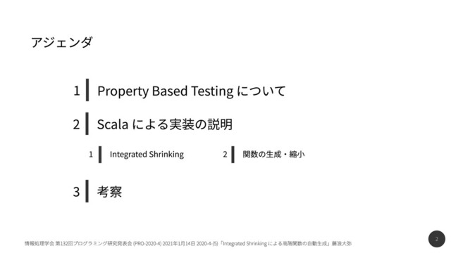 2
情報処理学会 第132回プログラミング研究発表会 (PRO-2020-4) 2021年1月14日 2020-4-(5)「Integrated Shrinking による高階関数の自動生成」藤浪大弥
関数の生成・縮小
2
Integrated Shrinking
1
Scala による実装の説明
2
考察
3
Property Based Testing について
1
アジェンダ
