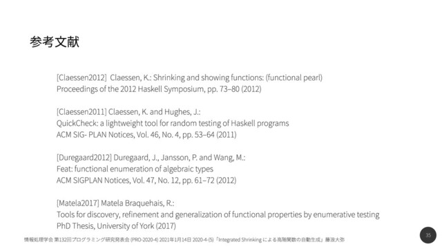 35
情報処理学会 第132回プログラミング研究発表会 (PRO-2020-4) 2021年1月14日 2020-4-(5)「Integrated Shrinking による高階関数の自動生成」藤浪大弥
参考文献
[Claessen2012] Claessen, K.: Shrinking and showing functions: (functional pearl)

Proceedings of the 2012 Haskell Symposium, pp. 73–80 (2012)


[Claessen2011] Claessen, K. and Hughes, J.:

QuickCheck: a lightweight tool for random testing of Haskell programs

ACM SIG- PLAN Notices, Vol. 46, No. 4, pp. 53–64 (2011)


[Duregaard2012] Duregaard, J., Jansson, P. and Wang, M.:

Feat: functional enumeration of algebraic types

ACM SIGPLAN Notices, Vol. 47, No. 12, pp. 61–72 (2012)


[Matela2017] Matela Braquehais, R.:

Tools for discovery, refinement and generalization of functional properties by enumerative testing

PhD Thesis, University of York (2017)
