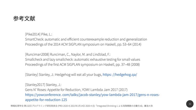 36
情報処理学会 第132回プログラミング研究発表会 (PRO-2020-4) 2021年1月14日 2020-4-(5)「Integrated Shrinking による高階関数の自動生成」藤浪大弥
参考文献
https: //hedgehog.qa/


https://yowconference. com/talks/jacob-stanley/yow-lambda-jam-2017/gens-n-roses-
appetite-for-reduction-125
[Pike2014] Pike, L.:

SmartCheck: automatic and efficient counterexample reduction and generalization

Proceedings of the 2014 ACM SIGPLAN symposium on Haskell, pp. 53–64 (2014)


[Runciman2008] Runciman, C., Naylor, M. and Lindblad, F.:

Smallcheck and lazy smallcheck: automatic exhaustive testing for small values

Proceedings of the first ACM SIGPLAN symposium on Haskell, pp. 37–48 (2008)


[Stanley] Stanley, J.: Hedgehog will eat all your bugs,
[Stanley2017] Stanley, J.:

Gens N’ Roses: Appetite for Reduction, YOW! Lambda Jam 2017 (2017)

