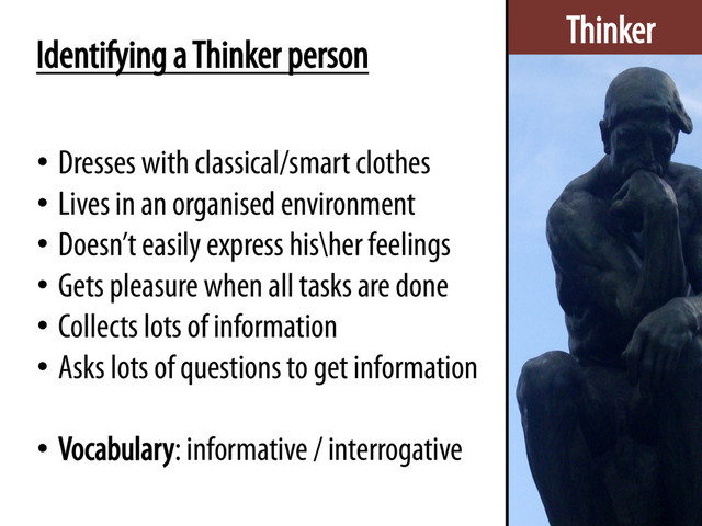Thinker
Identifying a Thinker person
•  Dresses with classical/smart clothes
•  Lives in an organised environment
•  Doesn’t easily express his\her feelings
•  Gets pleasure when all tasks are done
•  Collects lots of information
•  Asks lots of questions to get information
•  Vocabulary: informative / interrogative
