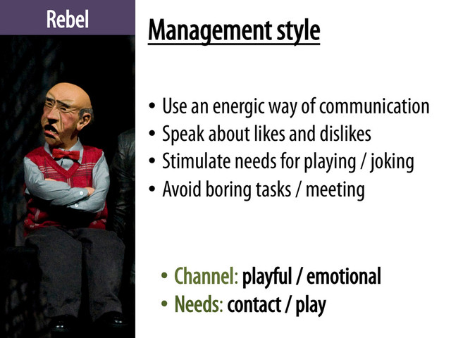 Rebel Management style
• Use an energic way of communication
• Speak about likes and dislikes
• Stimulate needs for playing / joking
• Avoid boring tasks / meeting
• Channel: playful / emotional
• Needs: contact / play
