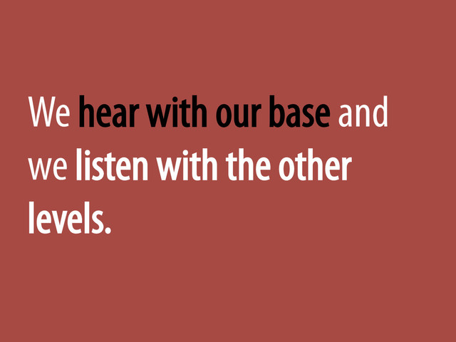 We hear with our base and
we listen with the other
levels.
