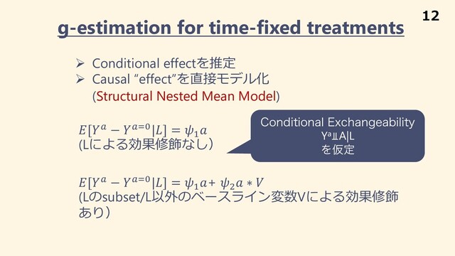 g-estimation for time-fixed treatments
Ø Conditional effectを推定
Ø Causal “effect”を直接モデル化
(Structural Nested Mean Model)
[! − !"%|] = #

(Lによる効果修飾なし）
[! − !"%|] = #
+ /
 ∗ 
(Lのsubset/L以外のベースライン変数Vによる効果修飾
あり）
$POEJUJPOBM&YDIBOHFBCJMJUZ
Ya⫫A|L
ΛԾఆ
12
