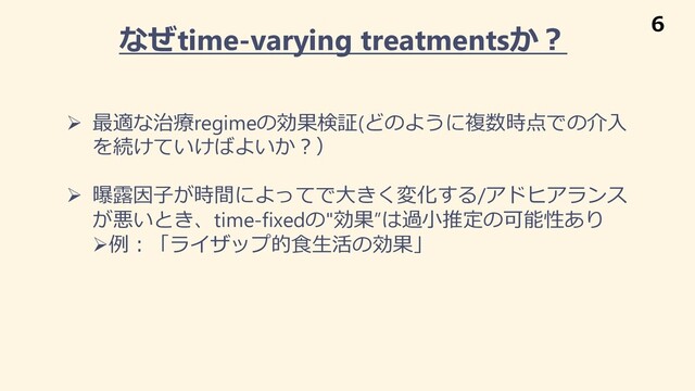 なぜtime-varying treatmentsか︖
Ø 最適な治療regimeの効果検証(どのように複数時点での介⼊
を続けていけばよいか︖）
Ø 曝露因⼦が時間によってで⼤きく変化する/アドヒアランス
が悪いとき、time-fixedの"効果”は過⼩推定の可能性あり
Ø例︓「ライザップ的⾷⽣活の効果」
6
