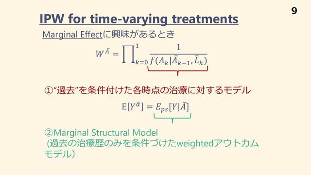  ̅
+ = 1
("%
# 1
((
| ̅
(*#
, +
(
)
IPW for time-varying treatments
①“過去”を条件付けた各時点の治療に対するモデル
E  ,
! = -.
[| ̅
]
②Marginal Structural Model
(過去の治療歴のみを条件づけたweightedアウトカム
モデル）
Marginal Effectに興味があるとき
9
