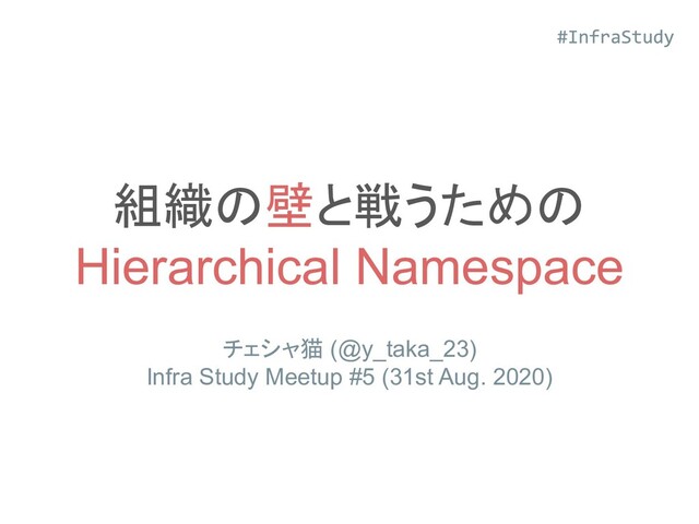 組織の壁と戦うための
Hierarchical Namespace
チェシャ猫 (@y_taka_23)
Infra Study Meetup #5 (31st Aug. 2020)
