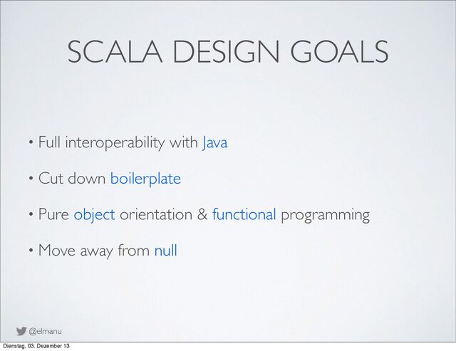 @elmanu
SCALA DESIGN GOALS
• Full interoperability with Java
• Cut down boilerplate
• Pure object orientation & functional programming
• Move away from null
Dienstag, 03. Dezember 13

