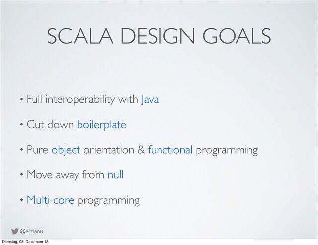@elmanu
SCALA DESIGN GOALS
• Full interoperability with Java
• Cut down boilerplate
• Pure object orientation & functional programming
• Move away from null
• Multi-core programming
Dienstag, 03. Dezember 13
