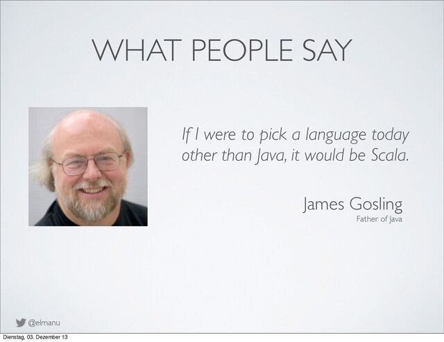 @elmanu
WHAT PEOPLE SAY
If I were to pick a language today
other than Java, it would be Scala.
James Gosling
Father of Java
Dienstag, 03. Dezember 13
