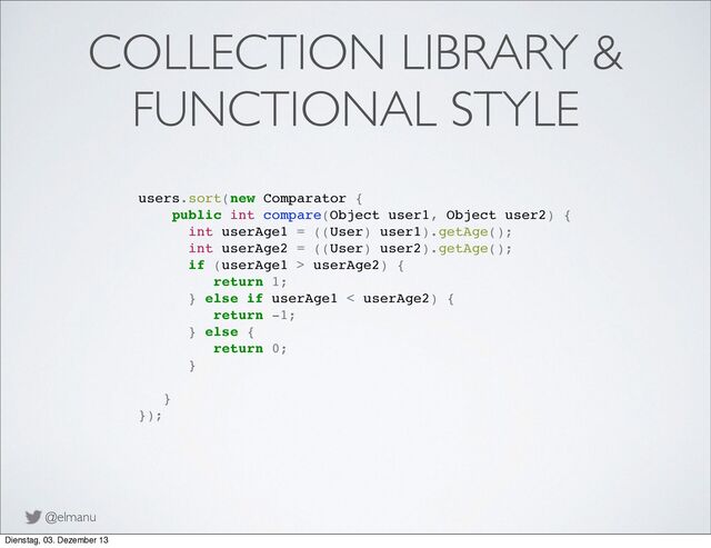 @elmanu
COLLECTION LIBRARY &
FUNCTIONAL STYLE
users.sort(new Comparator {
public int compare(Object user1, Object user2) {
! int userAge1 = ((User) user1).getAge();
! int userAge2 = ((User) user2).getAge();
! if (userAge1 > userAge2) {
! ! return 1;
! } else if userAge1 < userAge2) {
! ! ! return -1;
! ! } else {
! ! ! return 0;
! ! }
! }
});
Dienstag, 03. Dezember 13
