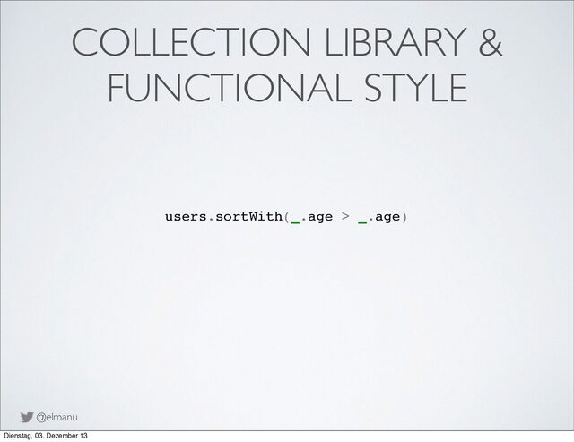 @elmanu
COLLECTION LIBRARY &
FUNCTIONAL STYLE
users.sortWith(_.age > _.age)
Dienstag, 03. Dezember 13
