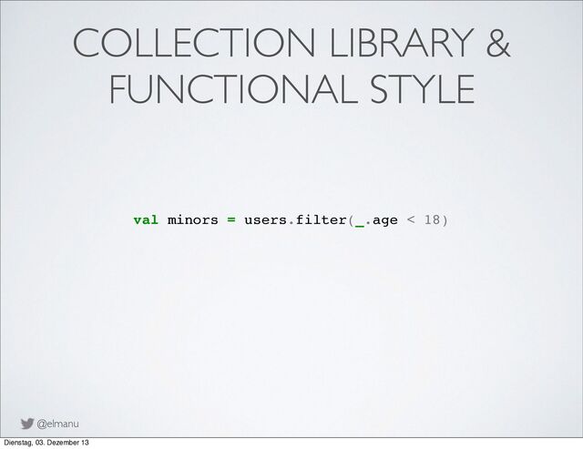 @elmanu
COLLECTION LIBRARY &
FUNCTIONAL STYLE
val minors = users.filter(_.age < 18)
Dienstag, 03. Dezember 13
