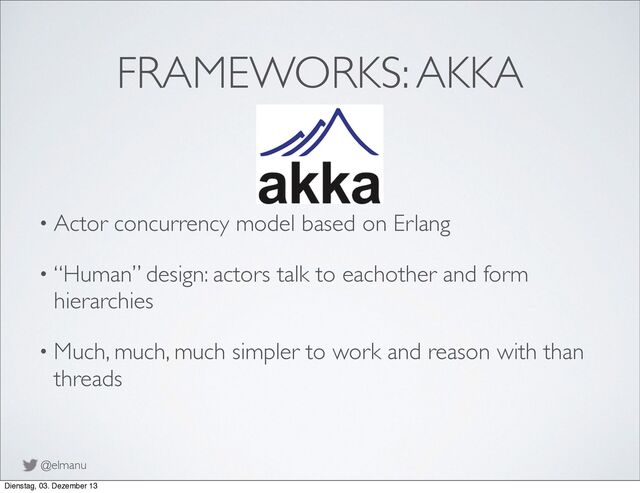 @elmanu
FRAMEWORKS: AKKA
• Actor concurrency model based on Erlang
• “Human” design: actors talk to eachother and form
hierarchies
• Much, much, much simpler to work and reason with than
threads
Dienstag, 03. Dezember 13
