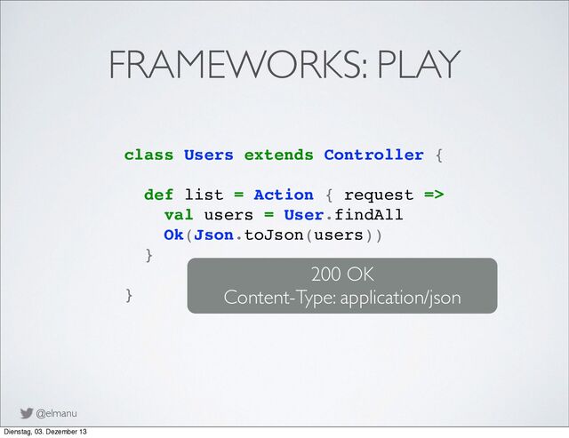 @elmanu
FRAMEWORKS: PLAY
class Users extends Controller {
def list = Action { request =>
val users = User.findAll
Ok(Json.toJson(users))
}
}
200 OK
Content-Type: application/json
Dienstag, 03. Dezember 13
