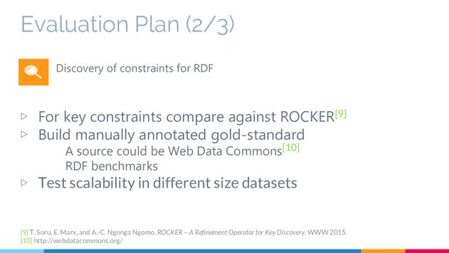 Evaluation Plan (2/3)
▷ For key constraints compare against ROCKER[9]
▷ Build manually annotated gold-standard
A source could be Web Data Commons[10]
RDF benchmarks
▷ Test scalability in different size datasets
Discovery of constraints for RDF
[9] T. Soru, E. Marx, and A.-C. Ngonga Ngomo. ROCKER -- A Refinement Operator for Key Discovery. WWW 2015.
[10] http://webdatacommons.org/
