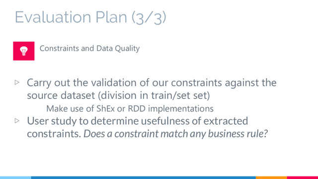 Evaluation Plan (3/3)
▷ Carry out the validation of our constraints against the
source dataset (division in train/set set)
Make use of ShEx or RDD implementations
▷ User study to determine usefulness of extracted
constraints. Does a constraint match any business rule?
Constraints and Data Quality
