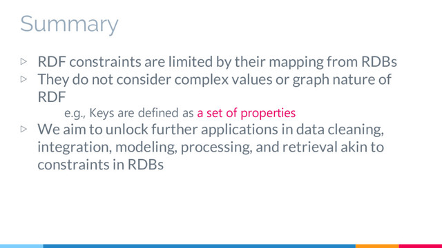 Summary
▷ RDF constraints are limited by their mapping from RDBs
▷ They do not consider complex values or graph nature of
RDF
e.g., Keys are defined as a set of properties
▷ We aim to unlock further applications in data cleaning,
integration, modeling, processing, and retrieval akin to
constraints in RDBs
