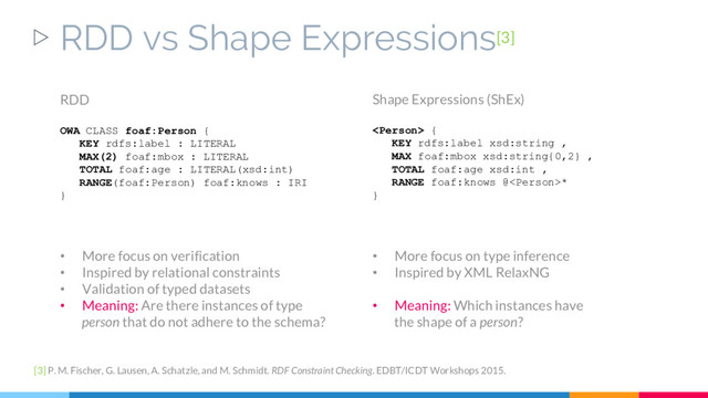 ▷ RDD vs Shape Expressions[3]
[3] P. M. Fischer, G. Lausen, A. Schatzle, and M. Schmidt. RDF Constraint Checking. EDBT/ICDT Workshops 2015.
RDD
OWA CLASS foaf:Person {
KEY rdfs:label : LITERAL
MAX(2) foaf:mbox : LITERAL
TOTAL foaf:age : LITERAL(xsd:int)
RANGE(foaf:Person) foaf:knows : IRI
}
Shape Expressions (ShEx)
 {
KEY rdfs:label xsd:string ,
MAX foaf:mbox xsd:string{0,2} ,
TOTAL foaf:age xsd:int ,
RANGE foaf:knows @*
}
• More focus on verification
• Inspired by relational constraints
• Validation of typed datasets
• Meaning: Are there instances of type
person that do not adhere to the schema?
• More focus on type inference
• Inspired by XML RelaxNG
• Meaning: Which instances have
the shape of a person?
