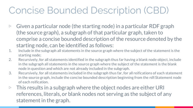 Concise Bounded Description (CBD)
▷ Given a particular node (the starting node) in a particular RDF graph
(the source graph), a subgraph of that particular graph, taken to
comprise a concise bounded description of the resource denoted by the
starting node, can be identified as follows:
1. Include in the subgraph all statements in the source graph where the subject of the statement is the
starting node;
2. Recursively, for all statements identified in the subgraph thus far having a blank node object, include
in the subgraph all statements in the source graph where the subject of the statement is the blank
node in question and which are not already included in the subgraph.
3. Recursively, for all statements included in the subgraph thus far, for all reifications of each statement
in the source graph, include the concise bounded description beginning from the rdf:Statement node
of each reification.
▷ This results in a subgraph where the object nodes are either URI
references, literals, or blank nodes not serving as the subject of any
statement in the graph.

