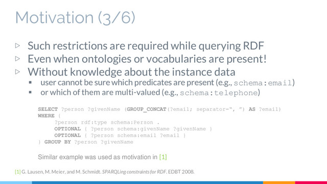 Motivation (3/6)
▷ Such restrictions are required while querying RDF
▷ Even when ontologies or vocabularies are present!
▷ Without knowledge about the instance data
 user cannot be sure which predicates are present (e.g., schema:email)
 or which of them are multi-valued (e.g., schema:telephone)
SELECT ?person ?givenName (GROUP_CONCAT(?email; separator=“, ”) AS ?email)
WHERE {
?person rdf:type schema:Person .
OPTIONAL { ?person schema:givenName ?givenName }
OPTIONAL { ?person schema:email ?email }
} GROUP BY ?person ?givenName
Similar example was used as motivation in [1]
[1] G. Lausen, M. Meier, and M. Schmidt. SPARQLing constraints for RDF. EDBT 2008.
