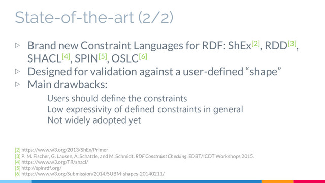 State-of-the-art (2/2)
▷ Brand new Constraint Languages for RDF: ShEx[2], RDD[3],
SHACL[4], SPIN[5], OSLC[6]
▷ Designed for validation against a user-defined “shape”
▷ Main drawbacks:
Users should define the constraints
Low expressivity of defined constraints in general
Not widely adopted yet
[2] https://www.w3.org/2013/ShEx/Primer
[3] P. M. Fischer, G. Lausen, A. Schatzle, and M. Schmidt. RDF Constraint Checking. EDBT/ICDT Workshops 2015.
[4] https://www.w3.org/TR/shacl/
[5] http://spinrdf.org/
[6] https://www.w3.org/Submission/2014/SUBM-shapes-20140211/
