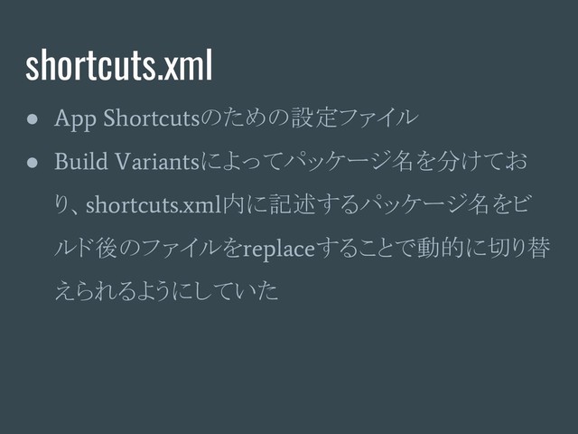 shortcuts.xml
●
App Shortcuts
のための設定ファイル
●
Build Variants
によってパッケージ名を分けてお
り、
shortcuts.xml
内に記述するパッケージ名をビ
ルド後のファイルを
replace
することで動的に切り替
えられるようにしていた
