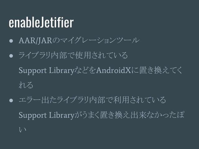 enableJetifier
●
AAR/JAR
のマイグレーションツール
● ライブラリ内部で使用されている
Support Library
などを
AndroidX
に置き換えてく
れる
● エラー出たライブラリ内部で利用されている
Support Library
がうまく置き換え出来なかったぽ
い
