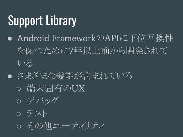 Support Library
●
Android Framework
の
API
に下位互換性
を保つために
7
年以上前から開発されて
いる
● さまざまな機能が含まれている
○ 端末固有の
UX
○ デバッグ
○ テスト
○ その他ユーティリティ
