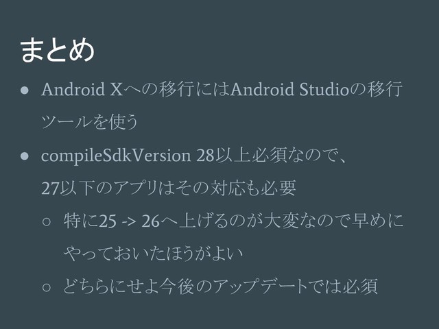 まとめ
●
Android X
への移行には
Android Studio
の移行
ツールを使う
●
compileSdkVersion 28
以上必須なので、
27
以下のアプリはその対応も必要
○ 特に
25 -> 26
へ上げるのが大変なので早めに
やっておいたほうがよい
○ どちらにせよ今後のアップデートでは必須
