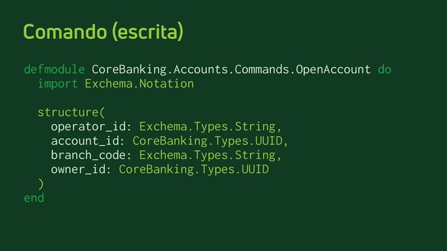 Comando (escrita)
defmodule CoreBanking.Accounts.Commands.OpenAccount do
import Exchema.Notation
structure(
operator_id: Exchema.Types.String,
account_id: CoreBanking.Types.UUID,
branch_code: Exchema.Types.String,
owner_id: CoreBanking.Types.UUID
)
end
