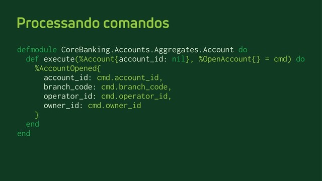 Processando comandos
defmodule CoreBanking.Accounts.Aggregates.Account do
def execute(%Account{account_id: nil}, %OpenAccount{} = cmd) do
%AccountOpened{
account_id: cmd.account_id,
branch_code: cmd.branch_code,
operator_id: cmd.operator_id,
owner_id: cmd.owner_id
}
end
end
