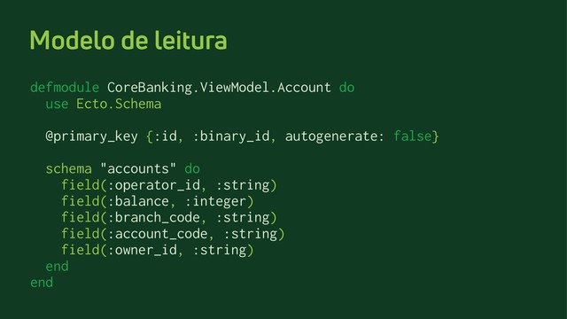Modelo de leitura
defmodule CoreBanking.ViewModel.Account do
use Ecto.Schema
@primary_key {:id, :binary_id, autogenerate: false}
schema "accounts" do
field(:operator_id, :string)
field(:balance, :integer)
field(:branch_code, :string)
field(:account_code, :string)
field(:owner_id, :string)
end
end
