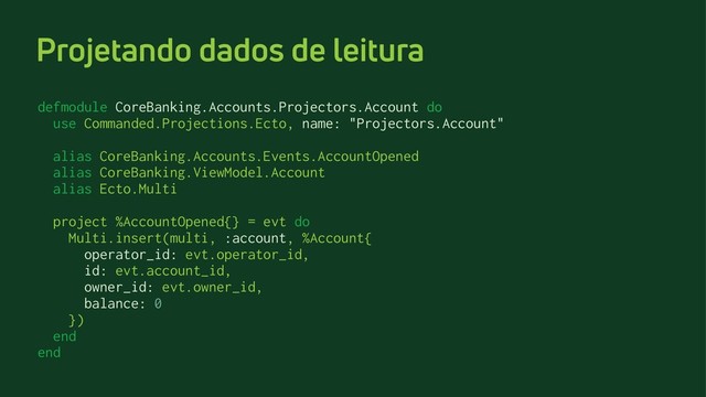 Projetando dados de leitura
defmodule CoreBanking.Accounts.Projectors.Account do
use Commanded.Projections.Ecto, name: "Projectors.Account"
alias CoreBanking.Accounts.Events.AccountOpened
alias CoreBanking.ViewModel.Account
alias Ecto.Multi
project %AccountOpened{} = evt do
Multi.insert(multi, :account, %Account{
operator_id: evt.operator_id,
id: evt.account_id,
owner_id: evt.owner_id,
balance: 0
})
end
end

